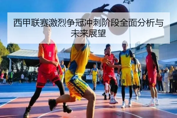 西甲联赛激烈争冠冲刺阶段全面分析与未来展望